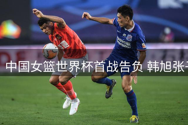 中国女篮世界杯首战告负 韩旭张子宇表现亮眼