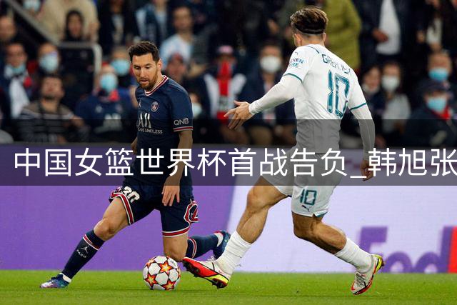 中国女篮世界杯首战告负 韩旭张子宇表现亮眼