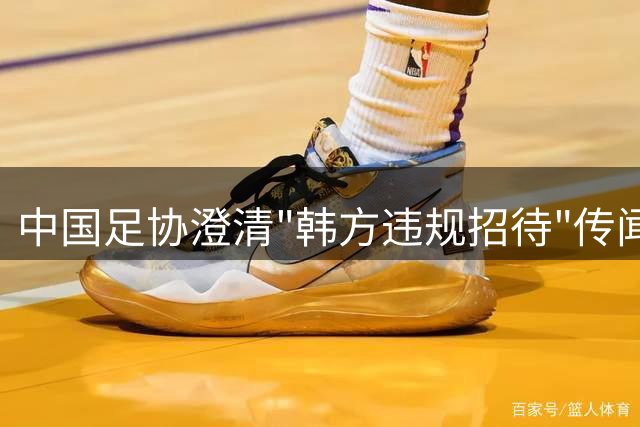 中国足协澄清"韩方违规招待"传闻 调查显示无确凿证据