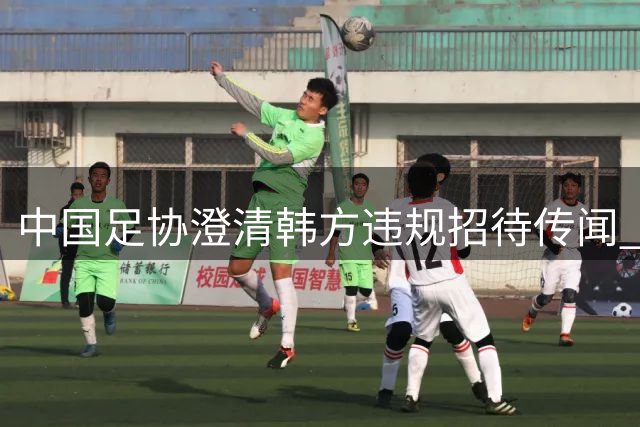 中国足协澄清"韩方违规招待"传闻 调查显示无确凿证据
