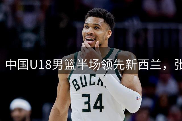 中国U18男篮半场领先新西兰，张淳智替补神勇，决赛近在咫尺
