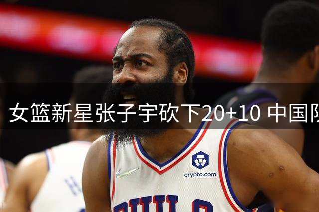 女篮新星张子宇砍下20+10 中国队险胜非洲劲旅迎热身赛开门红