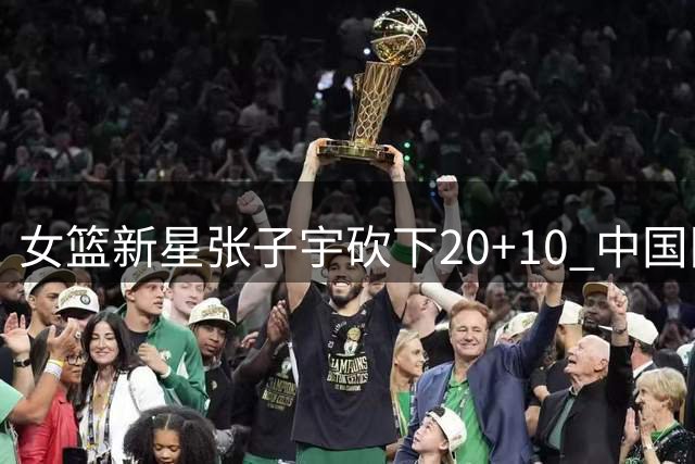 女篮新星张子宇砍下20+10 中国队险胜非洲劲旅迎热身赛开门红