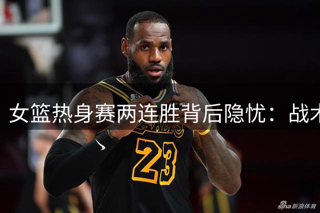 女篮热身赛两连胜背后隐忧：战术体系混乱 宫鲁鸣临场调度遭质疑