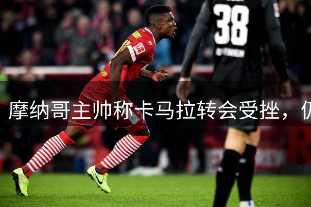 摩纳哥主帅称卡马拉转会受挫，仍将出战巴黎