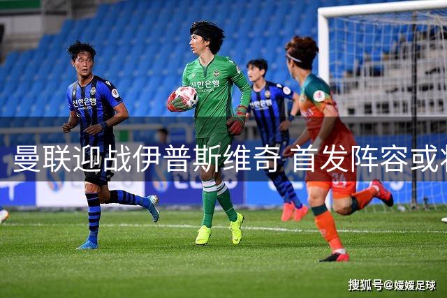 曼联迎战伊普斯维奇 首发阵容或将大幅调整