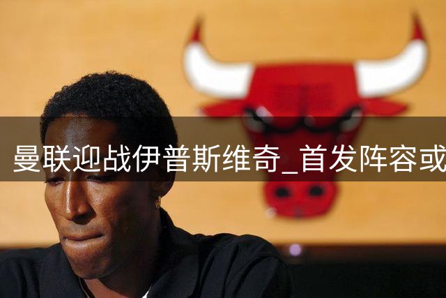曼联迎战伊普斯维奇 首发阵容或将大幅调整