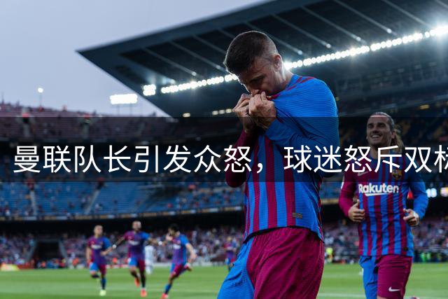 曼联队长引发众怒，球迷怒斥双标行为