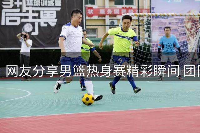 网友分享男篮热身赛精彩瞬间 团队配合令人眼前一亮