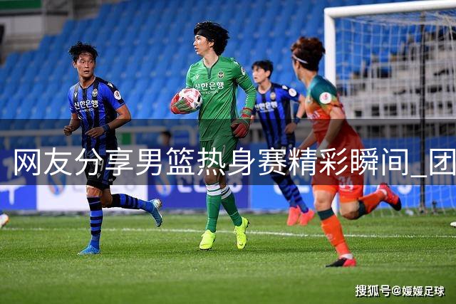 网友分享男篮热身赛精彩瞬间 团队配合令人眼前一亮