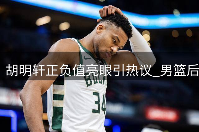 胡明轩正负值亮眼引热议 男篮后卫组合难题待解