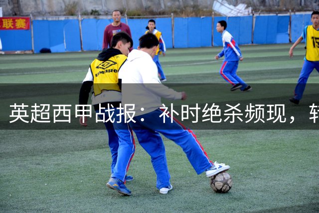 英超西甲战报：补时绝杀频现，转会市场动态更新