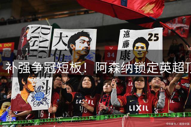补强争冠短板！阿森纳锁定英超顶级巨星，萨卡公开盛赞