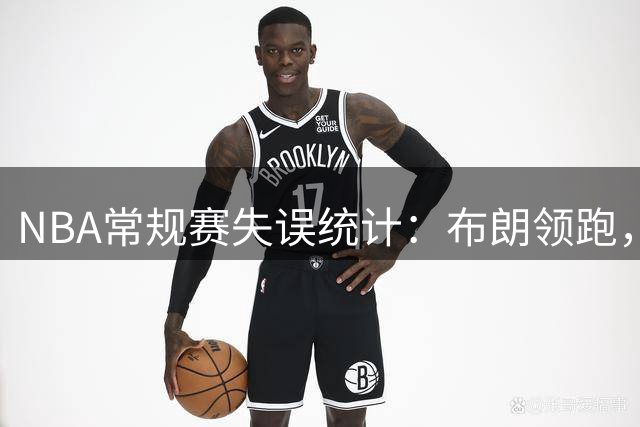 NBA常规赛失误统计：布朗领跑，东契奇紧随其后